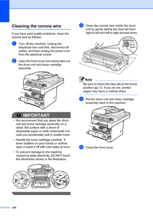 Page 149140
Cleaning the corona wireC
If you have print quality problems, clean the 
corona wire as follows:
aTurn off the machine. Unplug the 
telephone line cord first, disconnect all 
cables, and then unplug the power cord 
from the electrical socket.
bOpen the front cover and slowly take out 
the drum unit and toner cartridge 
assembly.
 
IMPORTANT
• We recommend that you place the drum 
unit and toner cartridge assembly on a 
clean, flat surface with a sheet of 
disposable paper or cloth underneath it in...