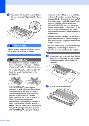 Page 153144
cPush down the blue lock lever and take 
the used toner cartridge out of the drum 
unit.
 
WARNING 
DO NOT put a toner cartridge into a fire. It 
could explode, resulting in injuries.
 
IMPORTANT
• Handle the toner cartridge carefully. If 
toner scatters on your hands or clothes, 
wipe or wash it off with cold water at once.
• To avoid print quality problems, DO NOT 
touch the shaded parts shown in the 
illustrations.
 
• KONICA MINOLTA machines are 
designed to work with toner of a particular...