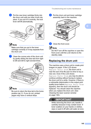 Page 154Troubleshooting and routine maintenance
145
C
fPut the new toner cartridge firmly into 
the drum unit until you hear it lock into 
place. If you put it in correctly, the lock 
lever will lift automatically.
 
Note
Make sure that you put in the toner 
cartridge correctly or it may separate from 
the drum unit.
 
gClean the corona wire of the drum unit 
by gently sliding the blue tab from right 
to left and left to right several times.
 
Note
Be sure to return the blue tab to the home 
position (a) (1). If...