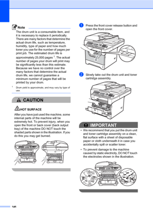 Page 155146
Note
The drum unit is a consumable item, and 
it is necessary to replace it periodically. 
There are many factors that determine the 
actual drum life, such as temperature, 
humidity, type of paper and how much 
toner you use for the number of pages per 
print job. The estimated drum life is 
approximately 25,000 pages
1. The actual 
number of pages your drum will print may 
be significantly less than this estimate. 
Because we have no control over the 
many factors that determine the actual 
drum...