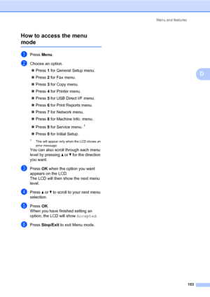 Page 162Menu and features
153
D How to access the menu 
modeD
aPress Menu.
bChoose an option.
Press 1 for General Setup menu.
Press 2 for Fax menu.
Press 3 for Copy menu.
Press 4 for Printer menu.
Press 5 for USB Direct I/F menu.
Press 6 for Print Reports menu.
Press 7 for Network menu.
Press 8 for Machine Info. menu.
Press 9 for Service menu.
1
Press 0 for Initial Setup.
1This will appear only when the LCD shows an 
error message.
You can also scroll through each menu 
level by pressing a or b for the...