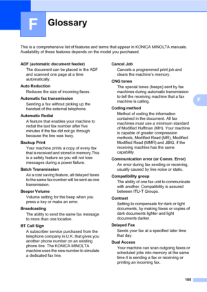 Page 194185
F
This is a comprehensive list of features and terms that appear in KONICA MINOLTA manuals. 
Availability of these features depends on the model you purchased.
F
GlossaryF
ADF (automatic document feeder)
The document can be placed in the ADF 
and scanned one page at a time 
automatically.
Auto Reduction
Reduces the size of incoming faxes.
Automatic fax transmission
Sending a fax without picking up the 
handset of the external telephone.
Automatic Redial
A feature that enables your machine to 
redial...