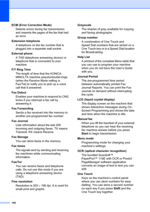 Page 195186
ECM (Error Correction Mode)
Detects errors during fax transmission 
and resends the pages of the fax that had 
an error.
Extension telephone
A telephone on the fax number that is 
plugged into a separate wall socket.
External phone
A TAD (telephone answering device) or 
telephone that is connected to your 
machine.
F/T Ring Time
The length of time that the KONICA 
MINOLTA machine pseudo/double-rings 
(when the Receive Mode setting is 
Fax/Tel) to notify you to pick up a voice 
call that it answered....