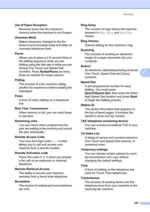 Page 196Glossary
187
F
Out of Paper Reception
Receives faxes into the machine’s 
memory when the machine is out of paper.
Overseas Mode
Makes temporary changes to the fax 
tones to accommodate noise and static on 
overseas telephone lines.
Pause
Allows you to place a 2.8 second delay in 
the dialling sequence while you are 
dialling using the dial pad or while you are 
storing One Touch and Speed Dial 
numbers. Press Redial/Pause as many 
times as needed for longer pauses.
Polling
The process of a fax machine...