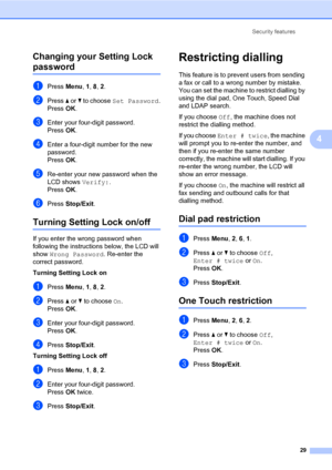 Page 38Security features
29
4 Changing your Setting Lock 
password4
aPress Menu, 1, 8, 2.
bPress a or b to choose Set Password.
PressOK.
cEnter your four-digit password.
PressOK.
dEnter a four-digit number for the new 
password.
PressOK.
eRe-enter your new password when the 
LCD shows Verify:.
PressOK.
fPress Stop/Exit.
Turning Setting Lock on/off4
If you enter the wrong password when 
following the instructions below, the LCD will 
show Wrong Password. Re-enter the 
correct password.
Turning Setting Lock on...