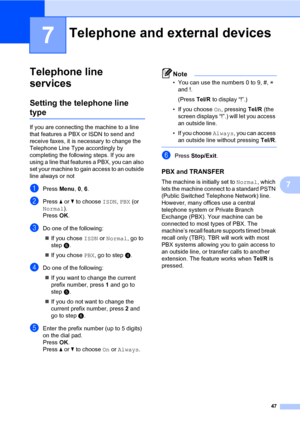 Page 5647
7
7
Telephone line 
services
7
Setting the telephone line 
type7
If you are connecting the machine to a line 
that features a PBX or ISDN to send and 
receive faxes, it is necessary to change the 
Telephone Line Type accordingly by 
completing the following steps. If you are 
using a line that features a PBX, you can also 
set your machine to gain access to an outside 
line always or not
aPress Menu, 0, 6.
bPress a or b to choose ISDN, PBX (or 
Normal).
Press OK.
cDo one of the following:
If you...