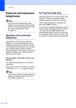 Page 59Chapter 7
50
External and extension 
telephones
7
Note
You need to turn the Remote Codes 
setting to on to use the Remote Activation 
Code l51 and Remote Deactivation Code 
#51. (See Using Remote Codes 
on page 52.)
 
Operation from extension 
telephones7
If you answer a fax call on an extension 
telephone, or an external telephone that is 
correctly connected to the machine into the 
correct socket on the machine, you can make 
your machine take the call by using the 
Remote Activation code. When you...