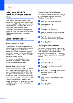 Page 61Chapter 7
52
Using a non-KONICA 
MINOLTA cordless external 
handset7
If your non-KONICA MINOLTA cordless 
telephone is connected to the telephone line 
cord (see page 51) and you typically carry the 
cordless handset elsewhere, it is easier to 
answer calls during the Ring Delay. 
If you let the machine answer first, you will 
have to go to the machine so you can press 
Tel/R to transfer the call to the cordless 
handset.
Using Remote Codes7
Remote Activation Code7
If you answer a fax call on an...
