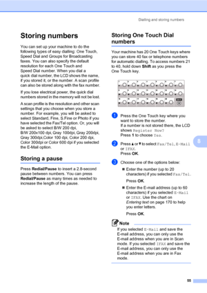 Page 64Dialling and storing numbers
55
8
Storing numbers8
You can set up your machine to do the 
following types of easy dialling: One Touch, 
Speed Dial and Groups for Broadcasting 
faxes. You can also specify the default 
resolution for each One Touch and 
Speed Dial number. When you dial a 
quick dial number, the LCD shows the name, 
if you stored it, or the number. A scan profile 
can also be stored along with the fax number.
If you lose electrical power, the quick dial 
numbers stored in the memory will...