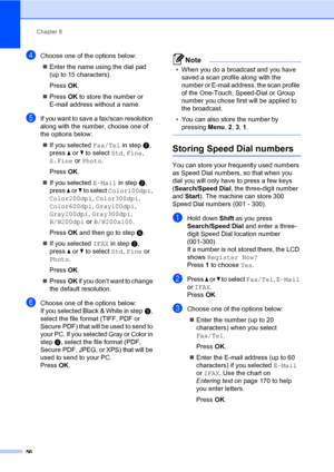 Page 65Chapter 8
56
dChoose one of the options below:
Enter the name using the dial pad 
(up to 15 characters).
PressOK.
PressOK to store the number or 
E-mail address without a name.
eIf you want to save a fax/scan resolution 
along with the number, choose one of 
the options below:
If you selected Fax/Tel in stepb, 
press a or b to select Std, Fine, 
S.Fine or Photo.
PressOK.
If you selected E-Mail in stepb, 
press a or b to select Color100dpi, 
Color200dpi, Color300dpi, 
Color600dpi, Gray100dpi,...