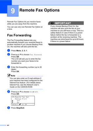 Page 6960
9
Remote Fax Options let you receive faxes 
while you are away from the machine.
You can use only one Remote Fax Option at 
a time.
Fax Forwarding9
The Fax Forwarding feature lets you 
automatically forward your received faxes to 
another machine.If you choose Backup Print 
On, the machine will also print the fax.
aPress Menu, 2, 5, 1.
bPress a or b to choose Fax Forward.
PressOK.
The LCD will ask you to enter the fax 
number you want your faxes to be 
forwarded to.
cEnter the forwarding number (up to...