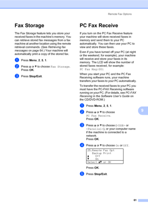 Page 70Remote Fax Options
61
9
Fax Storage9
The Fax Storage feature lets you store your 
received faxes in the machine’s memory. You 
can retrieve stored fax messages from a fax 
machine at another location using the remote 
retrieval commands. (See Retrieving fax 
messages on page 64.) Your machine will 
automatically print a copy of the stored fax.
aPress Menu, 2, 5, 1.
bPress a or b to choose Fax Storage.
PressOK.
cPress Stop/Exit.
PC Fax Receive9
If you turn on the PC Fax Receive feature 
your machine will...