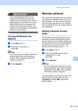 Page 72Remote Fax Options
63
9
IMPORTANT
If you choose Backup Print On, the 
machine will also print the fax at your 
machine so you will have a copy. This is a 
safety feature in case if there is a power 
failure before the fax is forwarded or a 
problem at the receiving machine. The 
machine can store faxes for up to 60 hours 
if there is a power failure.
 
Turning off Remote Fax 
Options9
aPress Menu, 2, 5, 1.
bPress a or b to choose Off.
PressOK.
Note
The LCD will give you options if there are 
received...