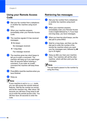 Page 73Chapter 9
64
Using your Remote Access 
Code9
aDial your fax number from a telephone 
or another fax machine using touch 
tone.
bWhen your machine answers, 
immediately enter your Remote Access 
Code.
cThe machine signals if it has received 
messages:
No beeps
No messages received.
1 long beep
Fax message received.
dThe machine gives two short beeps to 
tell you to enter a command. The 
machine will hang up if you wait longer 
than 30 seconds before entering a 
command. If you enter an invalid 
command...