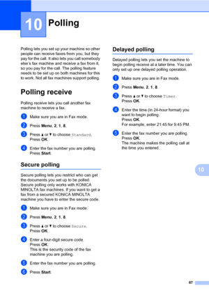 Page 7667
10
10
Polling lets you set up your machine so other 
people can receive faxes from you, but they 
pay for the call. It also lets you call somebody 
else’s fax machine and receive a fax from it, 
so you pay for the call. The polling feature 
needs to be set up on both machines for this 
to work. Not all fax machines support polling. 
Polling receive10
Polling receive lets you call another fax 
machine to receive a fax.
aMake sure you are in Fax mode.
bPress Menu, 2, 1, 8.
cPress a or b to choose...