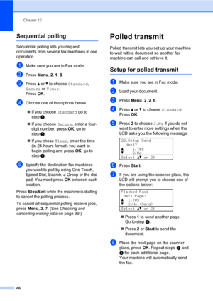 Page 77Chapter 10
68
Sequential polling10
Sequential polling lets you request 
documents from several fax machines in one 
operation. 
aMake sure you are in Fax mode.
bPress Menu, 2, 1, 8.
cPress a or b to choose Standard, 
Secure or Timer.
Press OK.
dChoose one of the options below.
If you choose Standard go to 
stepe.
If you choose Secure, enter a four-
digit number, press OK, go to 
stepe.
If you chose Timer, enter the time 
(in 24-hours format) you want to 
begin polling and press OK, go to 
stepe....