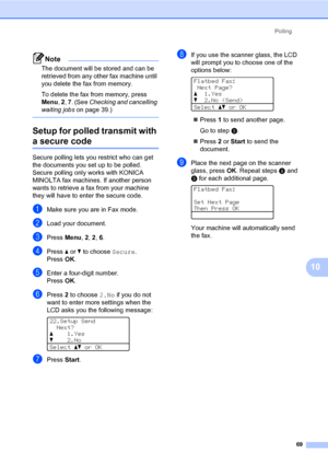 Page 78Polling
69
10
Note
The document will be stored and can be 
retrieved from any other fax machine until 
you delete the fax from memory.
To delete the fax from memory, press 
Menu, 2, 7. (See Checking and cancelling 
waiting jobs on page 39.)
 
Setup for polled transmit with 
a secure code10
Secure polling lets you restrict who can get 
the documents you set up to be polled. 
Secure polling only works with KONICA 
MINOLTA fax machines. If another person 
wants to retrieve a fax from your machine 
they will...