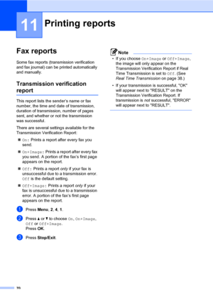 Page 7970
11
Fax reports11
Some fax reports (transmission verification 
and fax journal) can be printed automatically 
and manually.
Transmission verification 
report11
This report lists the sender’s name or fax 
number, the time and date of transmission,  
duration of transmission, number of pages 
sent, and whether or not the transmission 
was successful.
There are several settings available for the 
Transmission Verification Report:
On: Prints a report after every fax you 
send.
On+Image: Prints a report...