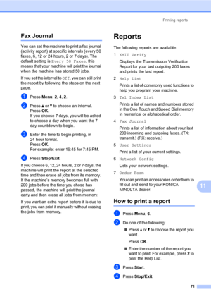 Page 80Printing reports
71
11
Fax Journal11
You can set the machine to print a fax journal 
(activity report) at specific intervals (every 50 
faxes, 6, 12 or 24 hours, 2 or 7 days). The 
default setting is Every 50 Faxes, this 
means that your machine will print the journal 
when the machine has stored 50 jobs. 
If you set the interval to Off, you can still print 
the report by following the steps on the next 
page.
aPress Menu, 2, 4, 2.
bPress a or b to choose an interval.
PressOK.
If you choose 7 days, you...