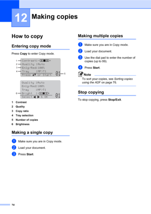 Page 8374
12
How to copy12
Entering copy mode12
Press Copy to enter Copy mode.
 
 
1 Contrast
2 Quality
3Copy ratio
4 Tray selection
5 Number of copies
6Brightness
Making a single copy12
aMake sure you are in Copy mode.
bLoad your document.
cPress Start.
Making multiple copies12
aMake sure you are in Copy mode. 
bLoad your document.
cUse the dial pad to enter the number of 
copies (up to 99).
dPress Start.
Note
To sort your copies, see Sorting copies 
using the ADF on page 76.
 
Stop copying12
To stop copying,...