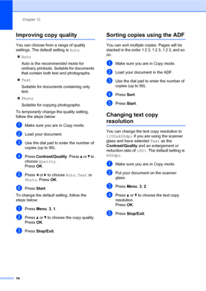 Page 85Chapter 12
76
Improving copy quality12
You can choose from a range of quality 
settings. The default setting is Auto.
Auto
Auto is the recommended mode for 
ordinary printouts. Suitable for documents 
that contain both text and photographs.
Text
Suitable for documents containing only 
text.
Photo
Suitable for copying photographs.
To temporarily change the quality setting, 
follow the steps below:
aMake sure you are in Copy mode.
bLoad your document.
cUse the dial pad to enter the number of 
copies (up...