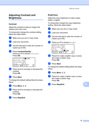 Page 86Making copies
77
12 Adjusting Contrast and 
Brightness12
Contrast12
Adjust the contrast to help an image look 
sharper and more vivid.
To temporarily change the contrast setting, 
follow the steps below:
aMake sure you are in Copy mode.
bLoad your document.
cUse the dial pad to enter the number of 
copies (up to 99).
dPress Contrast/Quality.
Press a or b to choose Contrast. 
PressOK.
 
Contrast:-nnonn+c
Quality :Auto
Enlg/Red:100%
Tray :MP>T1
Selectdc&OK
01
ePress d or c to increase or decrease the...