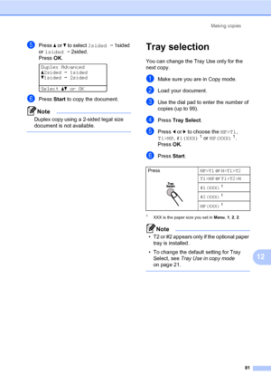 Page 90Making copies
81
12
ePress a or b to select 2sidedi1sided 
or 1sidedi2sided.
PressOK.
 
Duplex Advanced
a2sidedi1sided
b1sidedi2sided
Selectabor OK
fPress Start to copy the document.
Note
Duplex copy using a 2-sided legal size 
document is not available.
 
Tray selection12
You can change the Tray Use only for the 
next copy.
aMake sure you are in Copy mode.
bLoad your document.
cUse the dial pad to enter the number of 
copies (up to 99).
dPress Tray Select.
ePress d or c to choose the MP>T1, 
T1>MP,...