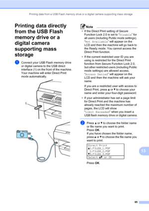 Page 94Printing data from a USB Flash memory drive or a digital camera supporting mass storage
85
13
Printing data directly 
from the USB Flash 
memory drive or a 
digital camera 
supporting mass 
storage
13
aConnect your USB Flash memory drive 
or digital camera to the USB direct 
interface (1) on the front of the machine.
Your machine will enter Direct Print 
mode automatically.
 
 
Note
• If the Direct Print setting of Secure 
Function Lock 2.0 is set to “Disable” for 
all users (including Public mode...