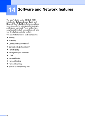 Page 9990
14
The User’s Guide on the CD/DVD-ROM 
includes the Software User’s Guide and 
Network User’s Guide for features available 
when connected to a computer (for example, 
printing and scanning). These guides have 
easy to use links that, when clicked, will take 
you directly to a particular section.
You can find information on these features:
Printing
Scanning
ControlCenter3 (Windows
®)
ControlCenter2 (Macintosh
®)
Remote Setup
Faxing from your computer
LDAP 
Network Faxing
Network Printing...