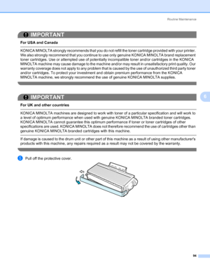 Page 104Routine Maintenance
94
6
IMPORTANT
 
For USA and Canada
 KONICA MINOLTA strongly recommends that you do not refill the toner cartridge provided with your printer. 
We also strongly recommend that you continue to use only genuine KONICA MINOLTA brand replacement 
toner cartridges. Use or attempted use of potentially incompatible toner and/or cartridges in the KONICA 
MINOLTA machine may cause damage to the machine and/or may result in unsatisfactory print quality. Our 
warranty coverage does not apply to...