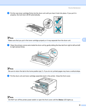 Page 105Routine Maintenance
95
6
fPut the new toner cartridge firmly into the drum unit until you hear it lock into place. If you put it in 
properly, the lock lever will lift automatically.
Note Make sure that you put in the toner cartridge properly or it may separate from the drum unit.
 
gClean the primary corona wire inside the drum unit by gently sliding the blue tab from right to left and left 
to right several times.
Note Be sure to return the tab to the home position (a) (1). If you do not, printed pages...