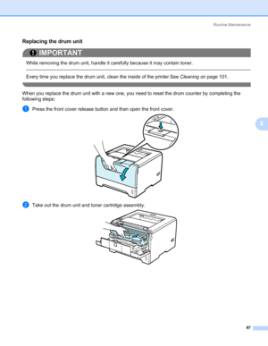 Page 107Routine Maintenance
97
6
Replacing the drum unit6
IMPORTANT
 
While removing the drum unit, handle it carefully because it may contain toner.
 
Every time you replace the drum unit, clean the inside of the printer.See Cleaning on page 101.
 
When you replace the drum unit with a new one, you need to reset the drum counter by completing the 
following steps:
aPress the front cover release button and then open the front cover.
bTake out the drum unit and toner cartridge assembly.
Downloaded From...