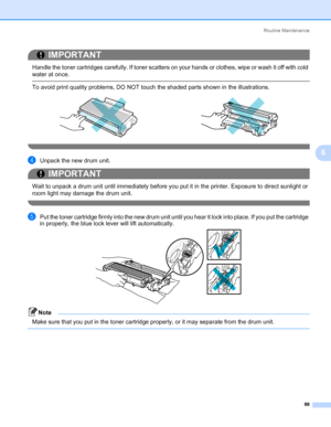 Page 109Routine Maintenance
99
6
IMPORTANT
 
Handle the toner cartridges carefully. If toner scatters on your hands or clothes, wipe or wash it off with cold 
water at once.
 To avoid print quality problems, DO NOT touch the shaded parts shown in the illustrations.
 
dUnpack the new drum unit.
IMPORTANT
 
Wait to unpack a drum unit until immediately before you put it in the printer. Exposure to direct sunlight or 
room light may damage the drum unit.
 
ePut the toner cartridge firmly into the new drum unit until...