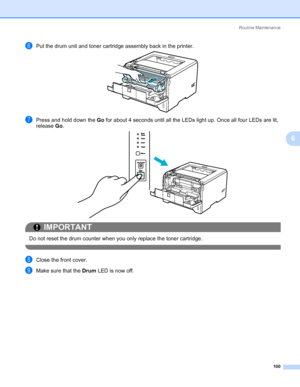 Page 110Routine Maintenance
100
6
fPut the drum unit and toner cartridge assembly back in the printer.
gPress and hold down the Go for about 4 seconds until all the LEDs light up. Once all four LEDs are lit, 
release Go.
IMPORTANT
 
Do not reset the drum counter when you only replace the toner cartridge.
 
hClose the front cover.
iMake sure that the Drum LED is now off.
Downloaded From ManualsPrinter.com Manuals 