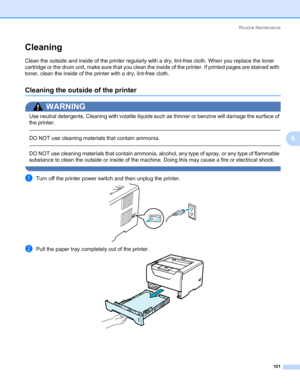 Page 111Routine Maintenance
101
6
Cleaning6
Clean the outside and inside of the printer regularly with a dry, lint-free cloth. When you replace the toner 
cartridge or the drum unit, make sure that you clean the inside of the printer. If printed pages are stained with 
toner, clean the inside of the printer with a dry, lint-free cloth.
Cleaning the outside of the printer6
WARNING 
Use neutral detergents. Cleaning with volatile liquids such as thinner or benzine will damage the surface of 
the printer.
 
DO NOT...