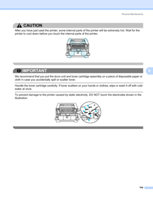 Page 114Routine Maintenance
104
6
CAUTION 
After you have just used the printer, some internal parts of the printer will be extremely hot. Wait for the 
printer to cool down before you touch the internal parts of the printer.
 
IMPORTANT
 
We recommend that you put the drum unit and toner cartridge assembly on a piece of disposable paper or 
cloth in case you accidentally spill or scatter toner.
 Handle the toner cartridge carefully. If toner scatters on your hands or clothes, wipe or wash it off with cold...