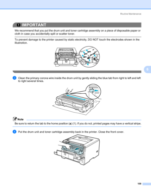 Page 119Routine Maintenance
109
6
IMPORTANT
 
We recommend that you put the drum unit and toner cartridge assembly on a piece of disposable paper or 
cloth in case you accidentally spill or scatter toner.
 To prevent damage to the printer caused by static electricity, DO NOT touch the electrodes shown in the 
illustration.
 
cClean the primary corona wire inside the drum unit by gently sliding the blue tab from right to left and left 
to right several times.
Note Be sure to return the tab to the home position...