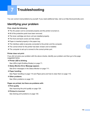 Page 120
110
7
7
Troubleshooting7
You can correct most problems by yourself. If you need additional help, visit us at http://konicaminolta.com/.
Identifying your problem7
First, check the following:7
„The AC power cord is connected properly and the printer is turned on.
„ All of the protective parts have been removed.
„ The toner cartridge and drum unit are installed properly.
„ The front and back covers are fully closed.
„ Paper is inserted properly in the paper tray.
„ The interface cable is securely connected...