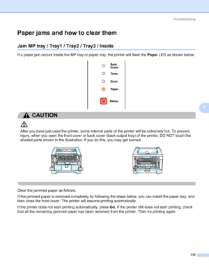 Page 125Troubleshooting
115
7
Paper jams and how to clear them7
Jam MP tray / Tray1 / Tray2 / Tray3 / Inside7
If a paper jam occurs inside the MP tray or paper tray, the printer will flash the Paper LED as shown below.
CAUTION 
After you have just used the printer, some internal parts of the printer will be extremely hot. To prevent 
injury, when you open the front cover or back cover (back output tray) of the printer, DO NOT touch the 
shaded parts shown in the illustration. If you do this, you may get burned....