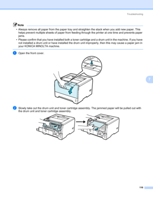 Page 126Troubleshooting
116
7
Note • Always remove all paper from the paper tray and straighten the stack when you add new paper. This 
helps prevent multiple sheets of paper from feeding through the printer at one time and prevents paper 
jams.
• Please confirm that you have installed both a toner cartridge and a drum unit in the machine. If you have 
not installed a drum unit or have installed the drum unit improperly, then this may cause a paper jam in 
your KONICA MINOLTA machine.
 
aOpen the front cover....