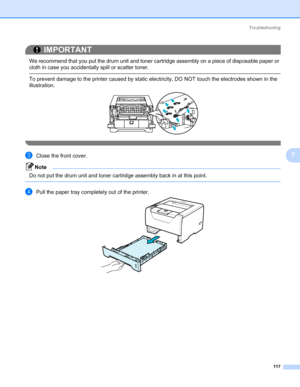 Page 127Troubleshooting
117
7
IMPORTANT
 
We recommend that you put the drum unit and toner cartridge assembly on a piece of disposable paper or 
cloth in case you accidentally spill or scatter toner.
 To prevent damage to the printer caused by static electricity, DO NOT touch the electrodes shown in the 
illustration.
 
cClose the front cover.
Note Do not put the drum unit and toner cartridge assembly back in at this point.
 
dPull the paper tray completely out of the printer.
Downloaded From ManualsPrinter.com...