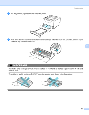 Page 128Troubleshooting
118
7
ePull the jammed paper down and out of the printer.
fPush down the blue lock lever and take the toner cartridge out of the drum unit. Clear the jammed paper 
if there is any inside the drum unit.
IMPORTANT
 
Handle the toner cartridge carefully. If toner scatters on your hands or clothes, wipe or wash it off with cold 
water at once.
 To avoid print quality problems, DO NOT touch the shaded parts shown in the illustrations.
 
Downloaded From ManualsPrinter.com Manuals 