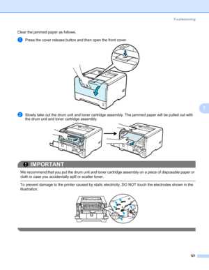 Page 131Troubleshooting
121
7
Clear the jammed paper as follows. 
aPress the cover release button and then open the front cover.
bSlowly take out the drum unit and toner cartridge assembly. The jammed paper will be pulled out with 
the drum unit and toner cartridge assembly.
IMPORTANT
 
We recommend that you put the drum unit and toner cartridge assembly on a piece of disposable paper or 
cloth in case you accidentally spill or scatter toner.
 To prevent damage to the printer caused by static electricity, DO NOT...