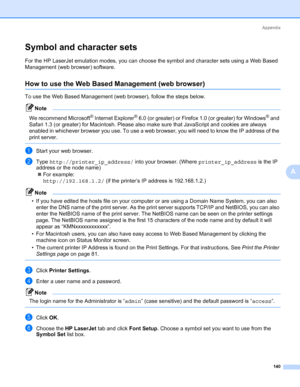 Page 150Appendix
140
A
Symbol and character sets0
For the HP LaserJet emulation modes, you can choose the symbol and character sets using a Web Based 
Management (web browser) software.
How to use the Web Based Management (web browser)0
To use the Web Based Management (web browser), follow the steps below.
Note 
We recommend Microsoft® Internet Explorer® 6.0 (or greater) or Firefox 1.0 (or greater) for Windows® and 
Safari 1.3 (or greater) for Macintosh. Please also make sure that JavaScript and cookies are...