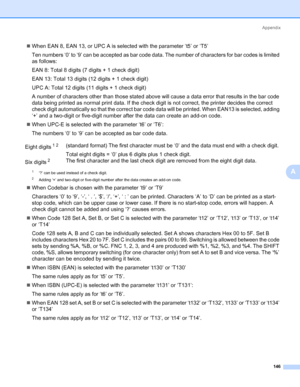 Page 156Appendix
146
A
„When EAN 8, EAN 13, or UPC A is selected with the parameter ‘t5’ or ‘T5’
Ten numbers ‘0’ to ‘9’ can be accepted as bar code data. The number of characters for bar codes is limited 
as follows:
EAN 8: Total 8 digits (7 digits + 1 check digit)
EAN 13: Total 13 digits (12 digits + 1 check digit)
UPC A: Total 12 digits (11 digits + 1 check digit)
A number of characters other than those stated above will cause a data error that results in the bar code 
data being printed as normal print data....