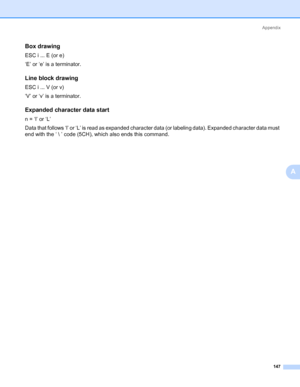 Page 157Appendix
147
A
Box drawing0
ESC i ... E (or e)
‘E’ or ‘e’ is a terminator.
Line block drawing0
ESC i ... V (or v)
‘V’ or ‘v’ is a terminator.
Expanded character data start0
n = ‘l’ or ‘L’
Data that follows ‘l’ or ‘L’ is read as expanded character data (or labeling data). Expanded character data must 
end with the ‘  ’ code (5CH), which also ends this command.
Downloaded From ManualsPrinter.com Manuals 
