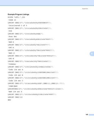 Page 159Appendix
149
A
Example Program Listings0
WIDTH LPT1:,255
CODE 39
LPRINT CHR$(27);it0r1s0o0x00y00bCODE39?\;
Interleaved 2 of 5
LPRINT CHR$(27);it1r1s0o0x00y20b123456?\;
FIM
LPRINT CHR$(27);it3r1o0x00y40bA\;
Post Net
LPRINT CHR$(27);it4r1o0x00y60b1234567890?\;
EAN-8
LPRINT CHR$(27);it5r1o0x00y70b1234567?\;
UPC-A
LPRINT CHR$(27);it5r1o0x50y70b12345678901?\;
EAN-13
LPRINT CHR$(27);it5r1o0x100y70b123456789012?\;
UPC-E
LPRINT CHR$(27);it6r1o0x150y70b0123456?\;
Codabar
LPRINT...