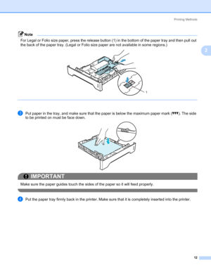 Page 22Printing Methods
12
2
Note For Legal or Folio size paper, press the release button (1) in the bottom of the paper tray and then pull out 
the back of the paper tray. (Legal or Folio size paper are not available in some regions.)
 
cPut paper in the tray, and make sure that the paper is below the maximum paper mark (bbb). The side 
to be printed on must be face down.
IMPORTANT
 
Make sure the paper guides touch the sides of the paper so it will feed properly.
 
dPut the paper tray firmly back in the...