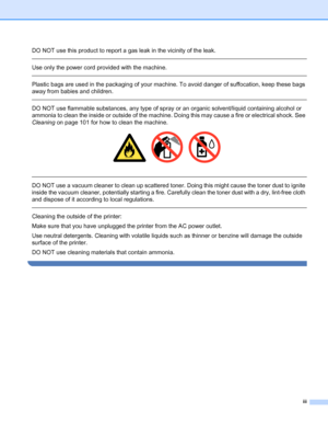 Page 4iii
DO NOT use this product to report a gas leak in the vicinity of the leak.
 
Use only the power cord provided with the machine. 
 
Plastic bags are used in the packaging of your machine. To avoid danger of suffocation, keep these bags 
away from babies and children.
 
DO NOT use flammable substances, any type of spray or an organic solvent/liquid containing alcohol or 
ammonia to clean the inside or outside of the machine. Doing this may cause a fire or electrical shock. See 
Cleaning on page 101 for...