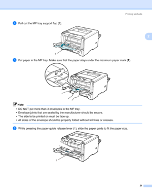 Page 31Printing Methods
21
2
dPull out the MP tray support flap (1).
ePut paper in the MP tray. Make sure that the paper stays under the maximum paper mark (b).
Note • DO NOT put more than 3 envelopes in the MP tray.
• Envelope joints that are sealed by the manufacturer should be secure.
• The side to be printed on must be face up.
• All sides of the envelope should be properly folded without wrinkles or creases.
 
fWhile pressing the paper-guide release lever (1), slide the paper guide to fit the paper size....